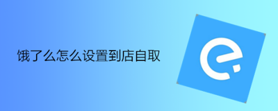 饿了么怎么到店自取 饿了么设置到店自取的方法