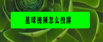 星球视频怎么投屏 星球视频投屏教程 星球视频怎么投屏 星球视频投屏教程
