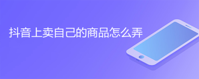 如何在抖音上卖东西,怎么在抖音购物 如何在抖音上卖东西,怎么在抖音购物