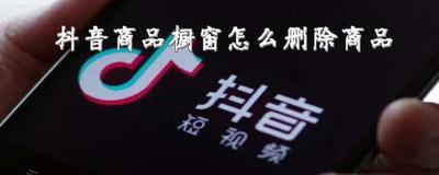 抖音橱窗管理怎么添加自己店铺商品,抖音橱窗管理怎么删除产品 抖音橱窗管理怎么添加自己店铺商品,抖音橱窗管理怎么删除产品
