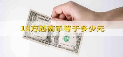 越南10万是中国多少钱？了解越南盾与人民币的汇率换算