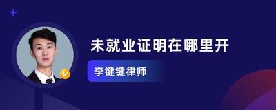 未就业证明去哪里办理？办理未就业证明的地点和流程