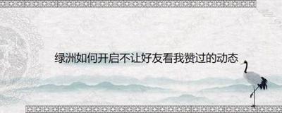 绿洲怎么设置不让好友看我赞过的动态 绿洲怎么设置不让好友看我赞过的动态
